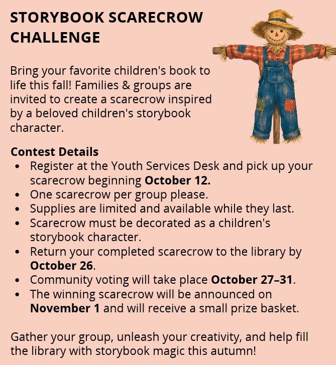 Familes & groups invited to create a scarecrow inspired by a children's book character. Register and pick up scarecrow at YS desk Oct 12. One scarecrow only. Until supplies last. Return scarecrow to library by October 26. Voting October 27-31 by community. Winning scarecrow announcement November 1: small prize basket.